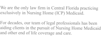 We are the only law firm in Central Florida practicing exclusively in Nursing Home (ICP) Medicaid. For decades, our team of legal professionals has been aiding clients in the pursuit of Nursing Home Medicaid and other end of life coverage and care.